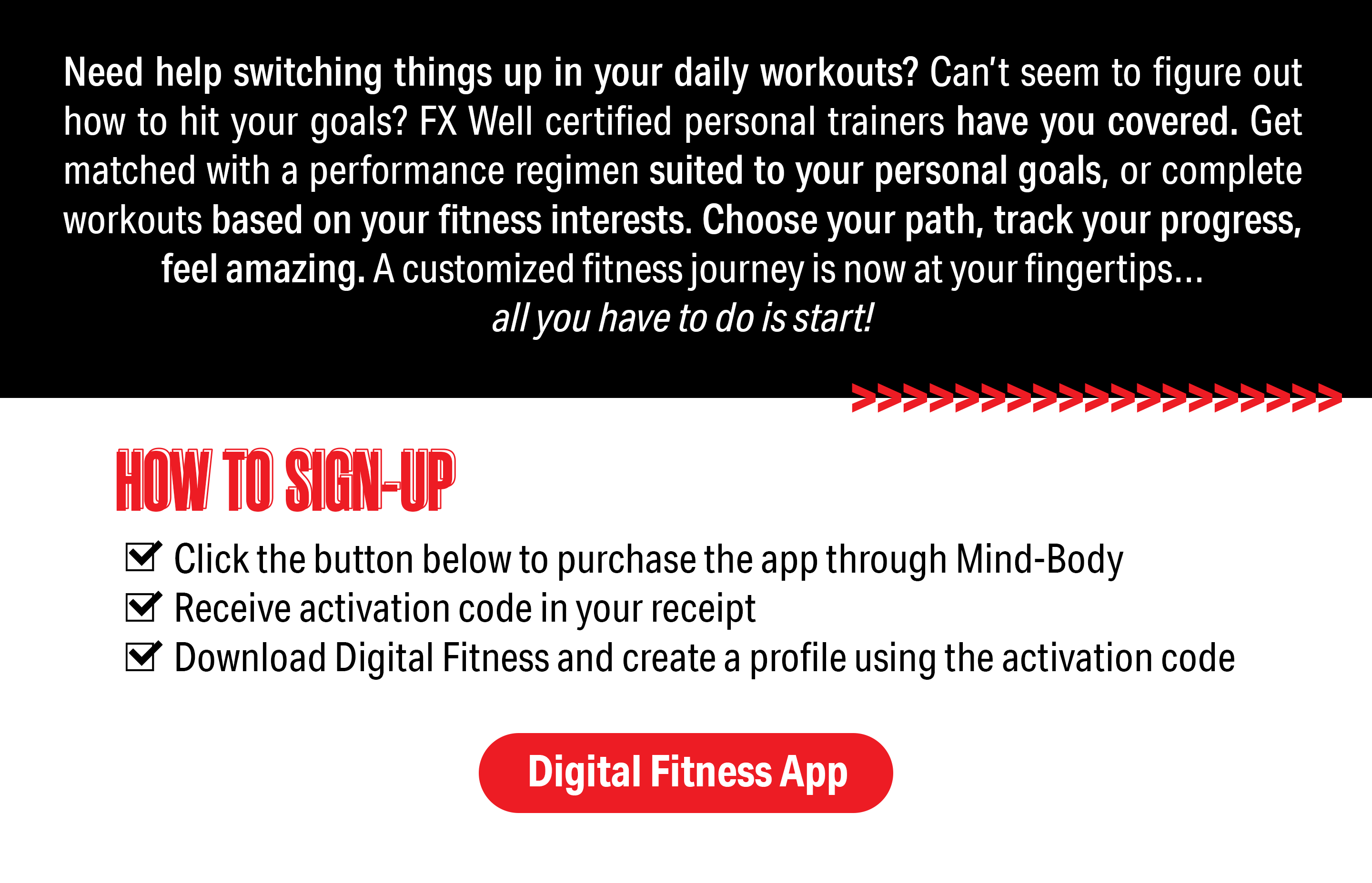 White text that reads "Need help switching things up in your daily workouts? Can't seem to figure out how to hit your goals? FX Well certified personal trainers have you covered. Get matched with a performance regimen suited to your personal goals, or complete workouts based on your fitness interests. Choose your path, track your progress, feel amazing. A customized fitness journey is now at your fingertips... all you have to do is start!" Red text that reads "How to sign up- 1. Click the button below to purchase the app through Mind-Body. 2. Receive activation code in your receipt. 3. Download Digital Fitness to create a profile using the activation code." Red button that reads "Digital Fitness App"