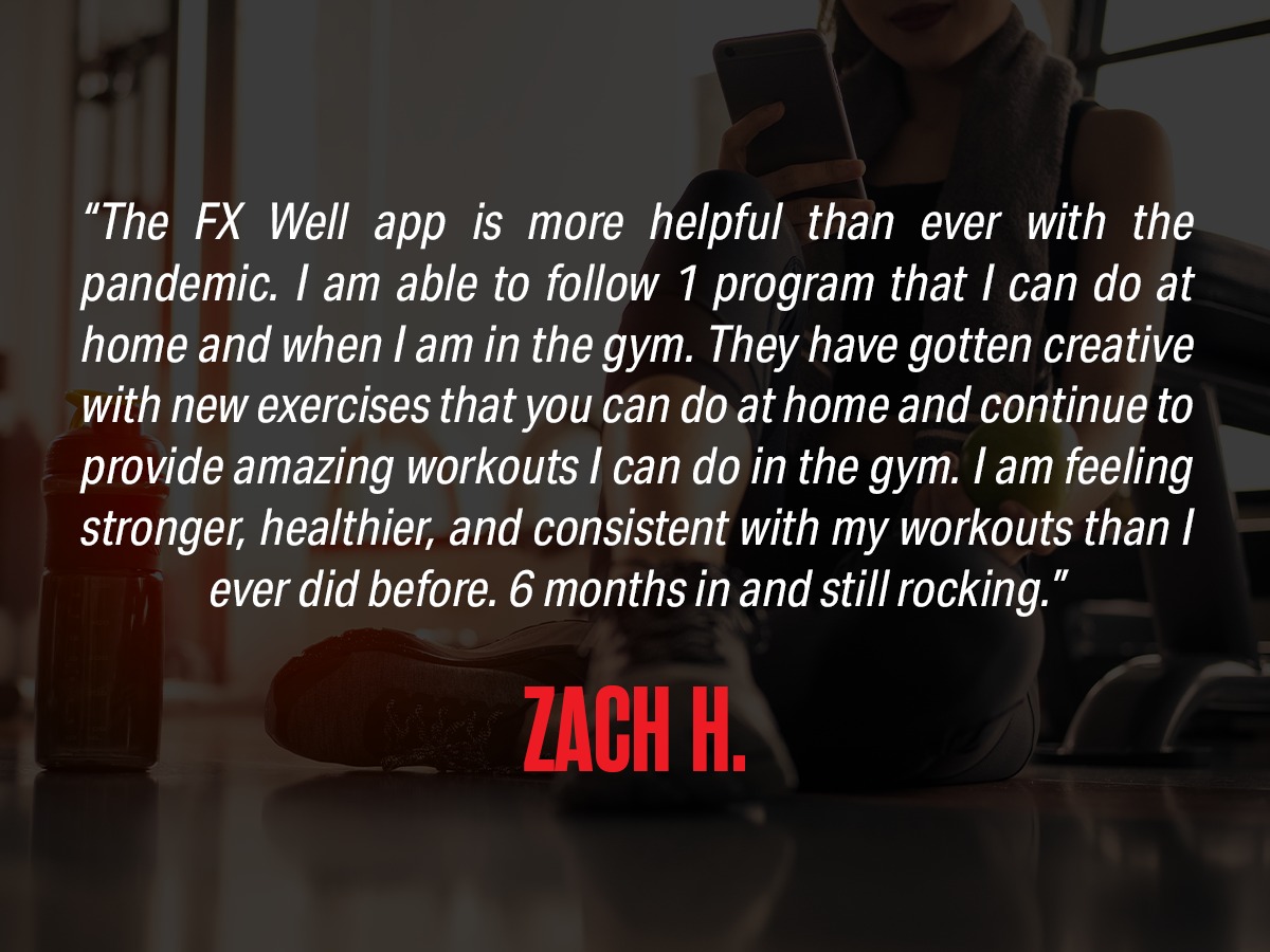 Review: "The FX Well app is more helpful than ever with the pandemic. I am able to follow 1 program that I can do at home and when I am in the gym. They have gotten creative with new exercises that you can do at home and continue to provide amazing workouts I can do in the gym. I am feeling stronger, healthier, and consistent with my workouts than I ever did before. 6 months in and still rocking." from Zach H.