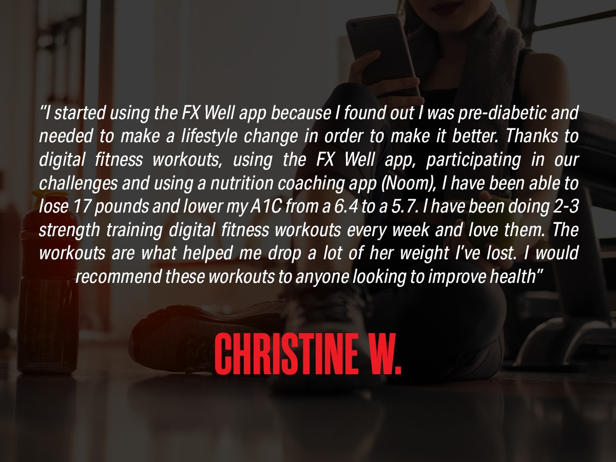 Review: "I started using the FX Well app because I found out I was pre-diabetic and needed to make a lifestyle change in order to make it better. Thanks to Digital Fitness workouts, using the FX Well app, participating in our challenges and using a nutrition coaching app (Noom), I have been able to lose 17 pounds and lower my A1C from a 6.4 to a 5.7. I have been doing 2-3 strength training Digital Fitness workouts every week and love them. The workouts are what helped me drop a lot of the weight I've lost. I would recommend these workouts to anyone looking to improve health." from Christine W.