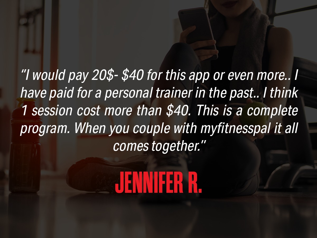 Review: "I would pay $20-$40 for this app or even more... I have paid for a personal trainer in the past... I think 1 session cost more than $40. This is a complete program. When you couple with MyFitnessPal it all comes together." from Jennifer R.