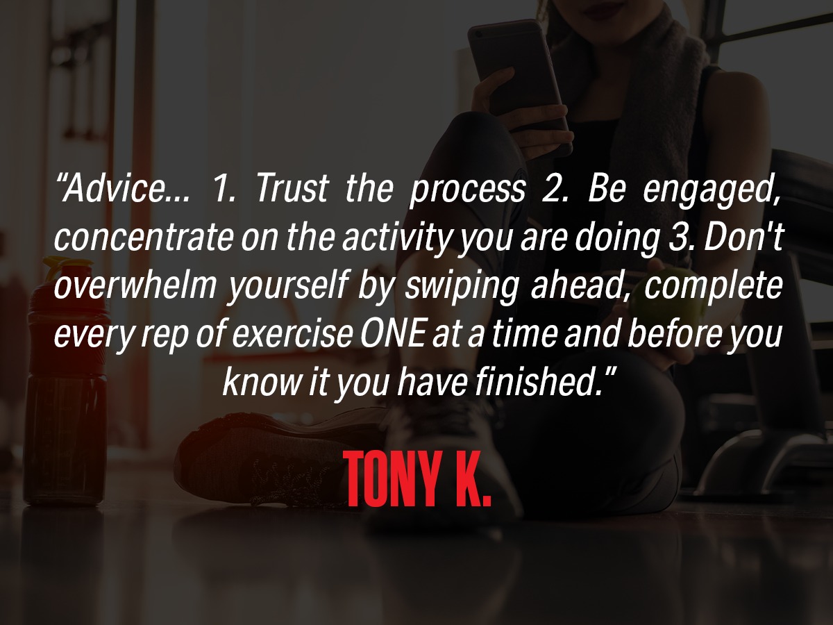 Advice... 1. Trust the process 2. Be engaged, concentrate on the activity you are doing 3. Don't overwhelm yourself by swiping ahead, completely every rep of exercise ONE at a time and before you know it you have finished." from Tony K.
