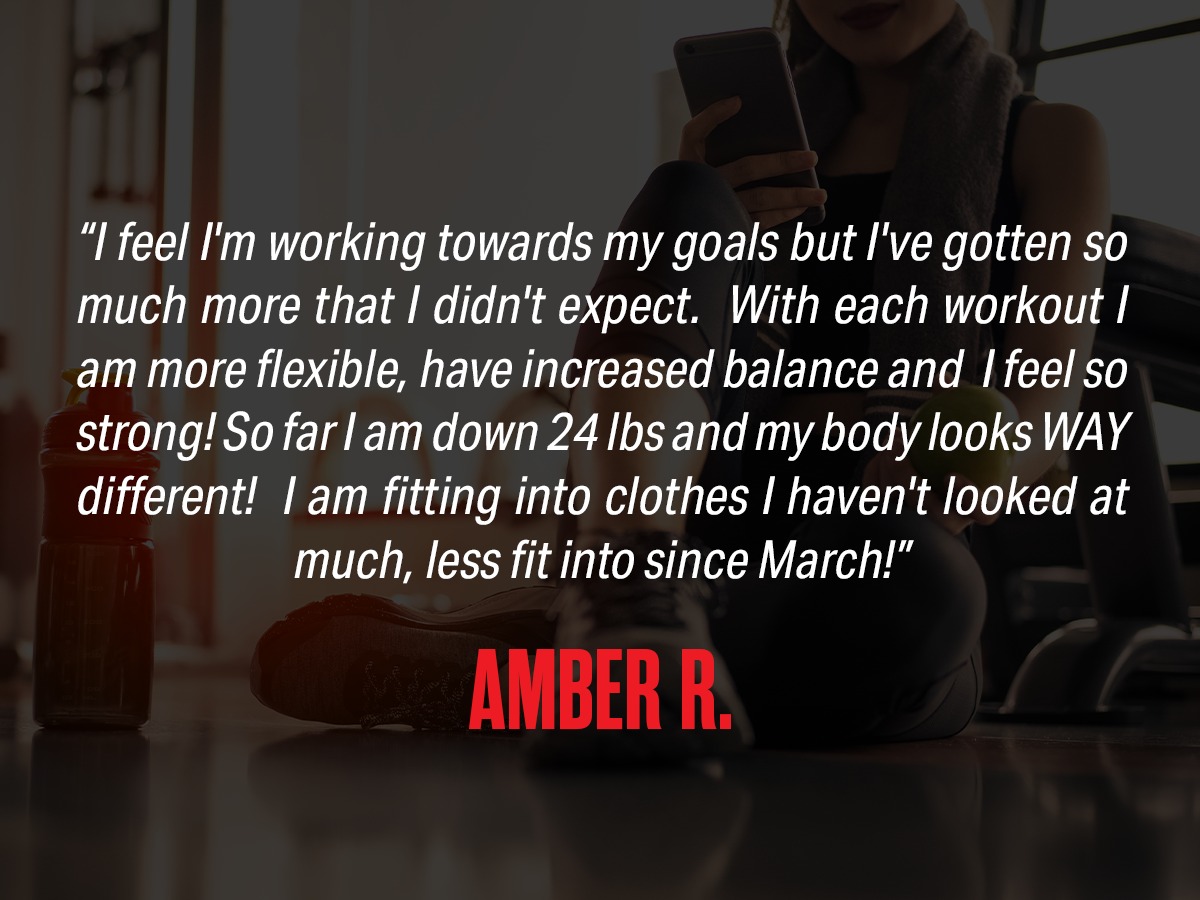 Review: "I feel I'm working towards my goals but I've gotten so much more that I didn't expect. With each workout I am more flexible, have increased balance and I feel so strong! So far I am down 24 lbs and my body looks WAY different! I am fitting into clothes I haven't looked at, much less fit into since March!" Amber R.