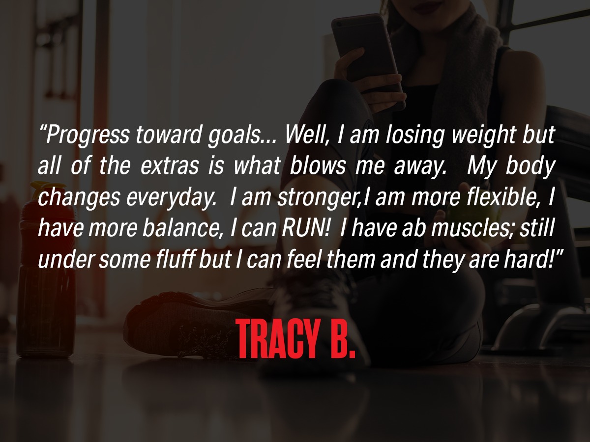 Review "Progress towards goals... Well I am losing weight but all of the extras is what blows me away. My body changes everyday. I am more flexible, I have more balance, I can RUN! I have ab muscles; still under some fluff but I can feel them and they are hard!" from Tracy B.